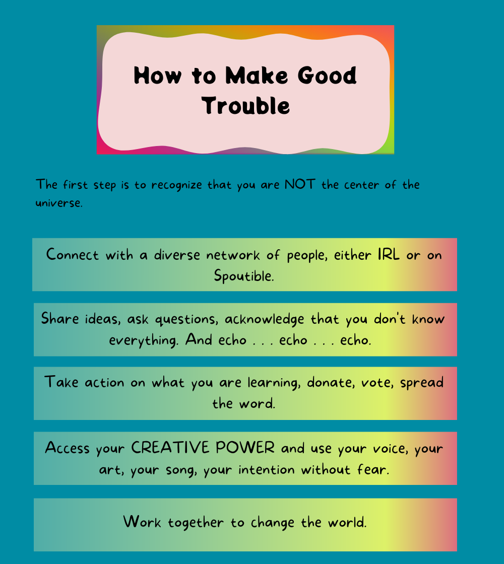 How to Make Good Trouble The first step is to recognize that you are NOT the center of the universe.Connect with a diverse network of people, either IRL or on Spoutible.Share ideas, ask questions, acknowledge that you don't know everything. And echo . . . echo . . . echo.. Take action on what you are learning, donate, vote, spread the word.Access your CREATIVE POWER and use your voice, your art, your song, your intention without fear. Work together to change the world.