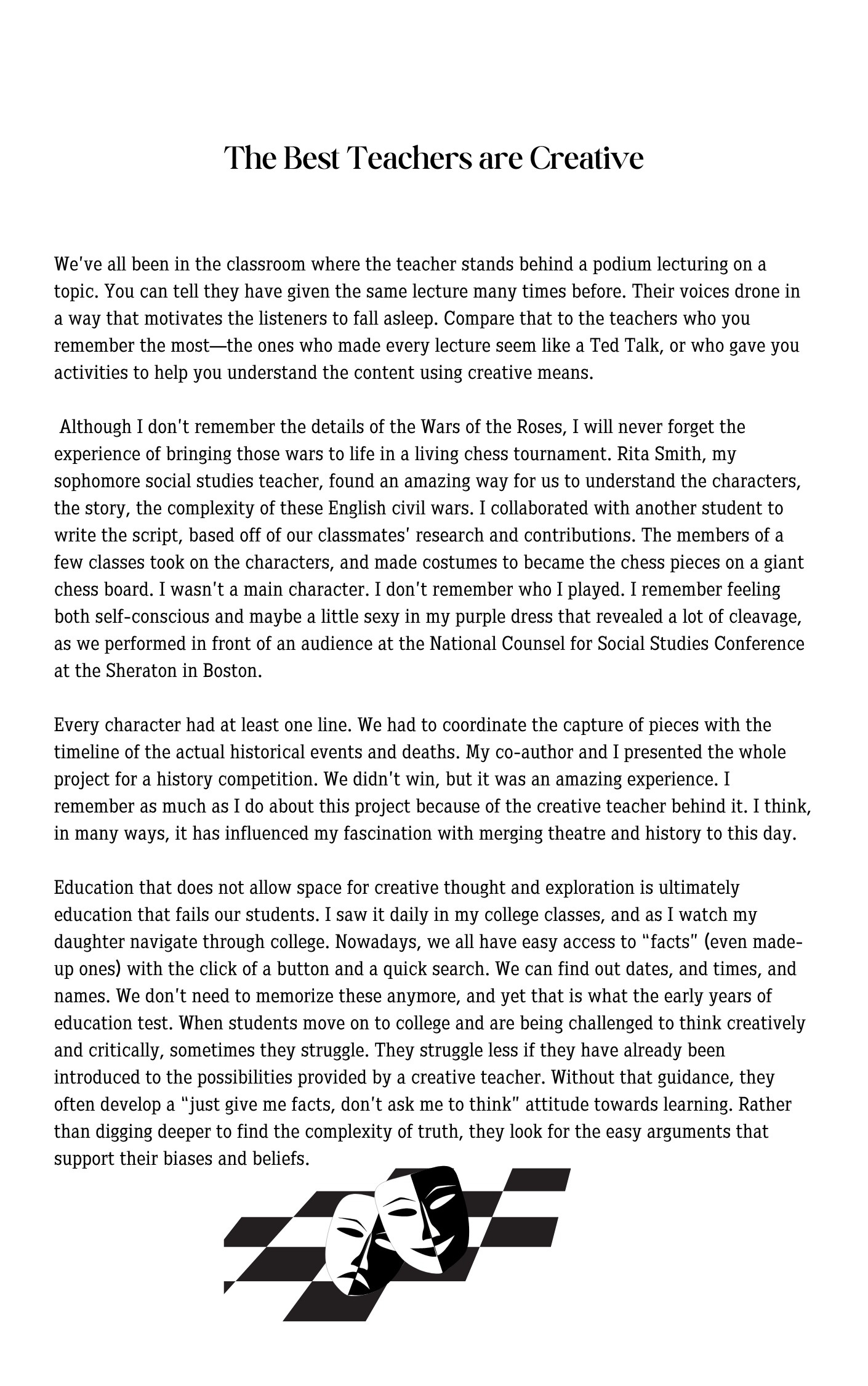 WeÃ¢â‚¬â„¢ve all been in the classroom where the teacher stands behind a podium lecturing on a topic. You can tell they have given the same lecture many times before. Their voices drone in a way that motivates the listeners to fall asleep. Compare that to the teachers who you remember the mostÃ¢â‚¬â€the ones who made every lecture seem like a Ted Talk, or who gave you activities to help you understand the content using creative means.   Although I donÃ¢â‚¬â„¢t remember the details of the Wars of the Roses, I will never forget the experience of bringing those wars to life in a living chess tournament. Rita Smith, my sophomore social studies teacher, found an amazing way for us to understand the characters, the story, the complexity of these English civil wars. I collaborated with another student to write the script, based off of our classmatesÃ¢â‚¬â„¢ research and contributions. The members of a few classes took on the characters, and made costumes to became the chess pieces on a giant chess board. I wasnÃ¢â‚¬â„¢t a main character. I donÃ¢â‚¬â„¢t remember who I played. I remember feeling both self-conscious and maybe a little sexy in my purple dress that revealed a lot of cleavage, as we performed in front of an audience at the National Counsel for Social Studies Conference at the Sheraton in Boston.   Every character had at least one line. We had to coordinate the capture of pieces with the timeline of the actual historical events and deaths. My co-author and I presented the whole project for a history competition. We didnÃ¢â‚¬â„¢t win, but it was an amazing experience. I remember as much as I do about this project because of the creative teacher behind it. I think, in many ways, it has influenced my fascination with merging theatre and history to this day.    Education that does not allow space for creative thought and exploration is ultimately education that fails our students. I saw it daily in my college classes, and as I watch my daughter navigate through college. Nowadays, we all have easy access to Ã¢â‚¬Å“factsÃ¢â‚¬Â (even made-up ones) with the click of a button and a quick search. We can find out dates, and times, and names. We donÃ¢â‚¬â„¢t need to memorize these anymore, and yet that is what the early years of education test. When students move on to college and are being challenged to think creatively and critically, sometimes they struggle. They struggle less if they have already been introduced to the possibilities provided by a creative teacher. Without that guidance, they often develop a Ã¢â‚¬Å“just give me facts, donÃ¢â‚¬â„¢t ask me to thinkÃ¢â‚¬Â attitude towards learning. Rather than digging deeper to find the complexity of truth, they look for the easy arguments that support their biases and beliefs.